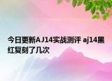 今日更新AJ14实战测评 aj14黑红复刻了几次