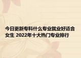 今日更新专科什么专业就业好适合女生 2022年十大热门专业排行