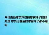 今日更新球员穿过的球衣袜子如何处理 球员比赛后的球服袜子都不用吗