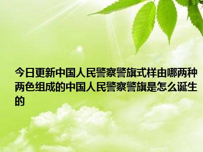 今日更新中国人民警察警旗式样由哪两种两色组成的中国人民警察警旗是怎么诞生的