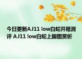 今日更新AJ11 low白蛇开箱测评 AJ11 low白蛇上脚图赏析