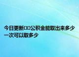 今日更新﻿﻿公积金能取出来多少一次可以取多少