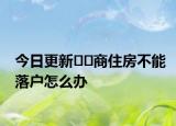 今日更新﻿﻿商住房不能落户怎么办