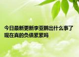 今日最新更新李亚鹏出什么事了 现在真的负债累累吗