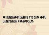 今日更新手机玩游戏卡怎么办 手机玩游戏画面卡顿该怎么办