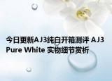 今日更新AJ3纯白开箱测评 AJ3 Pure White 实物细节赏析