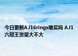 今日更新AJ16rings难买吗 AJ1六冠王货量大不大