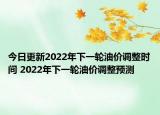 今日更新2022年下一轮油价调整时间 2022年下一轮油价调整预测