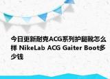 今日更新耐克ACG系列护腿靴怎么样 NikeLab ACG Gaiter Boot多少钱