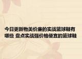 今日更新物美价廉的实战篮球鞋有哪些 盘点实战强价格便宜的篮球鞋