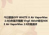今日更新OFF WHITE X Air VaporMax 2.0白色版开箱图 Virgil Abloh联名NIKE Air VaporMax 2.0开箱测评