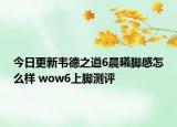 今日更新韦德之道6晨曦脚感怎么样 wow6上脚测评