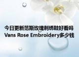 今日更新范斯玫瑰刺绣鞋好看吗 Vans Rose Embroidery多少钱