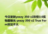 今日更新yeezy 350 v2灰橙3.0实物图曝光 yeezy 350 v2 True Form货量不大