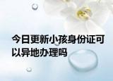 今日更新小孩身份证可以异地办理吗