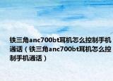 铁三角anc700bt耳机怎么控制手机通话（铁三角anc700bt耳机怎么控制手机通话）