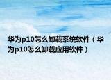 华为p10怎么卸载系统软件（华为p10怎么卸载应用软件）