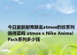 今日更新耐克联名atmos豹纹系列值得买吗 atmos x Nike Animal Pack系列多少钱