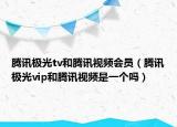 腾讯极光tv和腾讯视频会员（腾讯极光vip和腾讯视频是一个吗）
