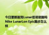 今日更新耐克Lunar低帮磨脚吗 Nike LunarLon Epic跑步怎么样