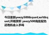 今日更新yeezy500"salt"开箱赏析 yeezy500海盐配色还有机会入手吗
