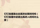 钉钉直播退出去再进去算时间吗（钉钉直播中途退出再进入时间怎么算）