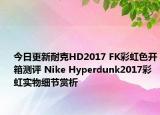 今日更新耐克HD2017 FK彩虹色开箱测评 Nike Hyperdunk2017彩虹实物细节赏析