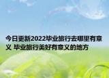 今日更新2022毕业旅行去哪里有意义 毕业旅行美好有意义的地方