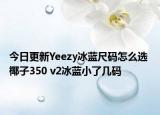 今日更新Yeezy冰蓝尺码怎么选 椰子350 v2冰蓝小了几码