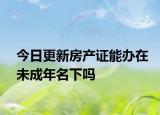 今日更新房产证能办在未成年名下吗