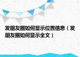 发朋友圈如何显示位置信息（发朋友圈如何显示全文）
