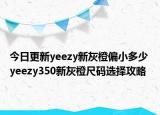 今日更新yeezy新灰橙偏小多少 yeezy350新灰橙尺码选择攻略