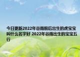 今日更新2022年谷雨前后出生的虎宝宝叫什么名字好 2022年谷雨出生的宝宝五行