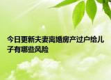 今日更新夫妻离婚房产过户给儿子有哪些风险