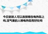 今日更新人可以直接睡在电热毯上吗,湿气重的人睡电热毯有好处吗