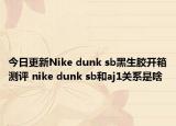 今日更新Nike dunk sb黑生胶开箱测评 nike dunk sb和aj1关系是啥