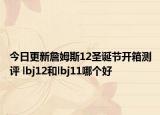 今日更新詹姆斯12圣诞节开箱测评 lbj12和lbj11哪个好