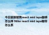 今日更新耐克react mid ispa脚感怎么样 Nike react mid ispa鞋带怎么系