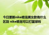 今日更新nike喷泡男女款有什么区别 nike喷泡可以打篮球吗
