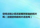 空间注销之后还能看到里面的照片吗（注销空间后照片还在吗）