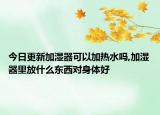 今日更新加湿器可以加热水吗,加湿器里放什么东西对身体好