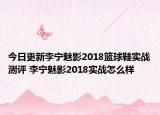 今日更新李宁魅影2018篮球鞋实战测评 李宁魅影2018实战怎么样