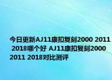 今日更新AJ11康扣复刻2000 2011 2018哪个好 AJ11康扣复刻2000 2011 2018对比测评