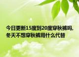 今日更新15度到20度穿秋裤吗,冬天不想穿秋裤用什么代替