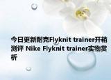 今日更新耐克Flyknit trainer开箱测评 Nike Flyknit trainer实物赏析