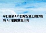今日更新AJ1白蛇配色上脚好看吗 AJ1白蛇货量大吗