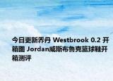 今日更新乔丹 Westbrook 0.2 开箱图 Jordan威斯布鲁克篮球鞋开箱测评
