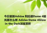 今日更新Adidas 利拉德Dame 4暗光版怎么样 Adidas Dame 4Glow in the Dark深度赏析