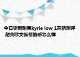 今日更新耐克kyrie low 1开箱测评 耐克欧文低帮脚感怎么样