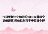 今日更新李宁和同价位Nike鞋哪个更值得买 同价位耐克李宁买哪个好